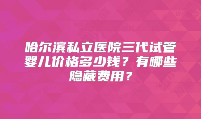 哈尔滨私立医院三代试管婴儿价格多少钱?有哪些隐藏费用?