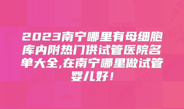 2023南宁哪里有母细胞库内附热门供试管医院名单大全,在南宁哪里做试管婴儿好！