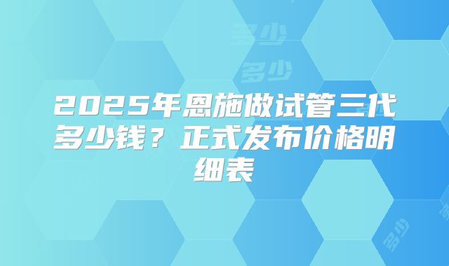 2025年恩施做试管三代多少钱？正式发布价格明细表