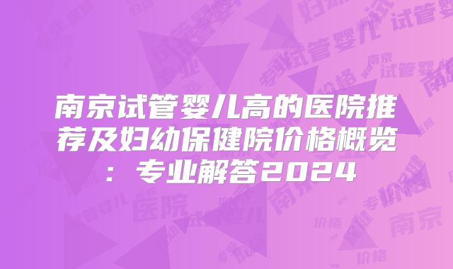 南京试管婴儿高的医院推荐及妇幼保健院价格概览：专业解答2024