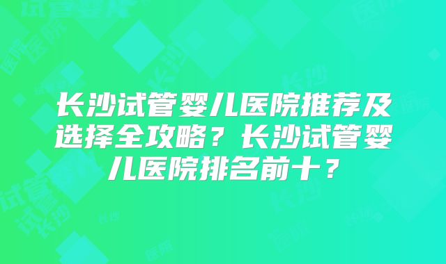 长沙试管婴儿医院推荐及选择全攻略？长沙试管婴儿医院排名前十？