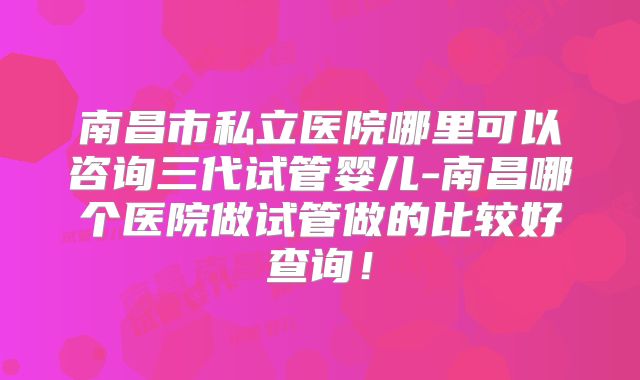 南昌市私立医院哪里可以咨询三代试管婴儿-南昌哪个医院做试管做的比较好查询！
