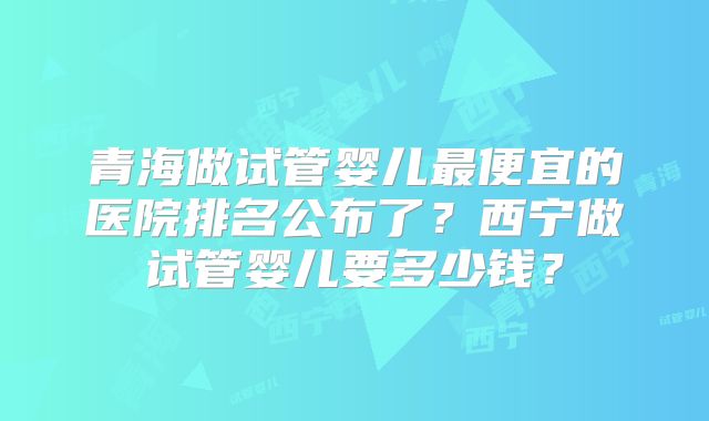 青海做试管婴儿最便宜的医院排名公布了?西宁做试管婴儿要多少钱?