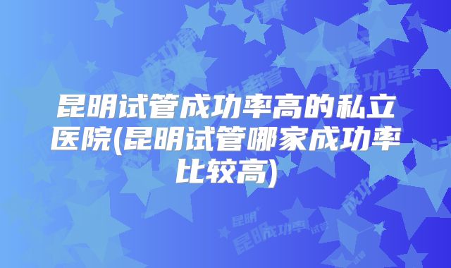 昆明试管成功率高的私立医院(昆明试管哪家成功率比较高)