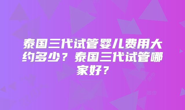 泰国三代试管婴儿费用大约多少？泰国三代试管哪家好？
