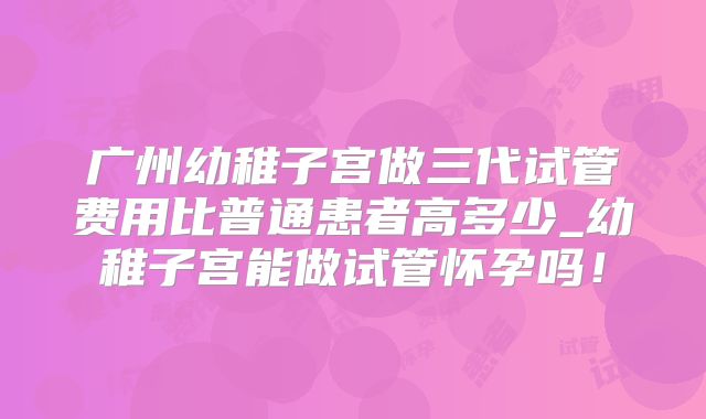广州幼稚子宫做三代试管费用比普通患者高多少_幼稚子宫能做试管怀孕吗！