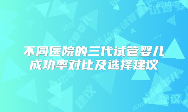 不同医院的三代试管婴儿成功率对比及选择建议