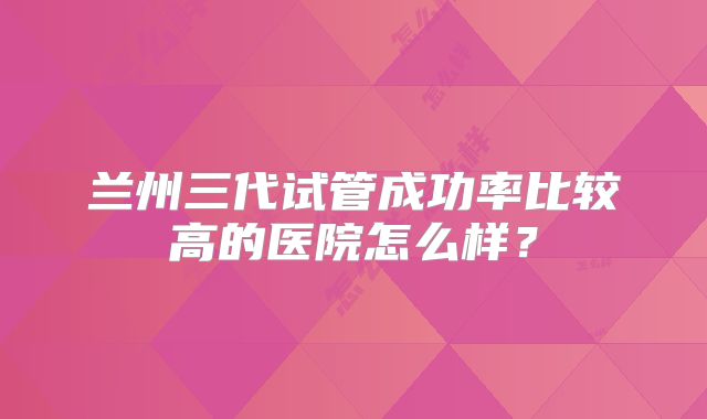 兰州三代试管成功率比较高的医院怎么样？