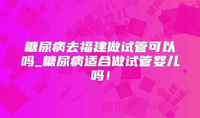 糖尿病去福建做试管可以吗_糖尿病适合做试管婴儿吗!