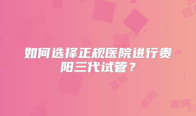 如何选择正规医院进行贵阳三代试管？