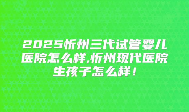 2025忻州三代试管婴儿医院怎么样,忻州现代医院生孩子怎么样!