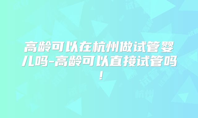 高龄可以在杭州做试管婴儿吗-高龄可以直接试管吗!
