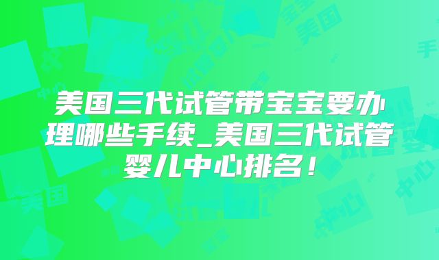 美国三代试管带宝宝要办理哪些手续_美国三代试管婴儿中心排名！