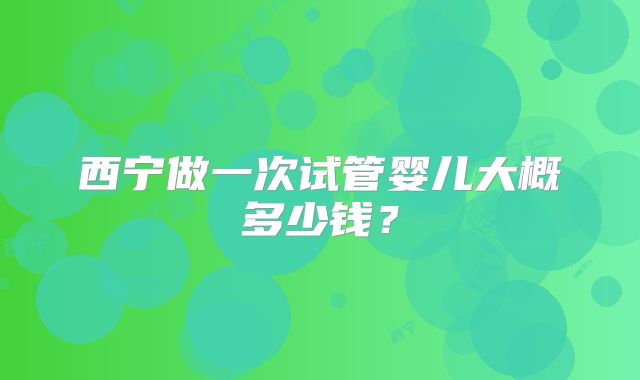 西宁做一次试管婴儿大概多少钱？