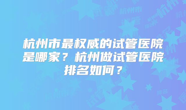杭州市最权威的试管医院是哪家?杭州做试管医院排名如何?