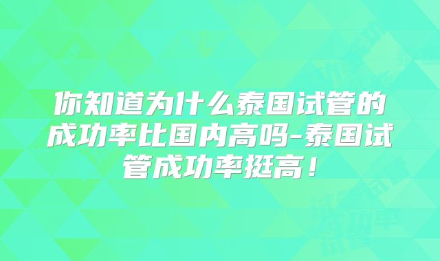 你知道为什么泰国试管的成功率比国内高吗-泰国试管成功率挺高!