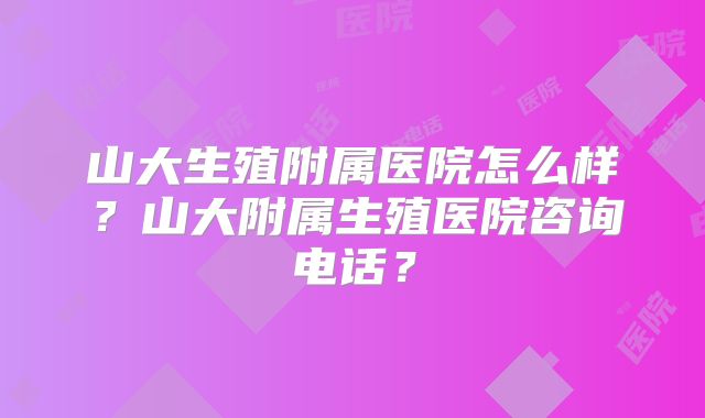 山大生殖附属医院怎么样？山大附属生殖医院咨询电话？