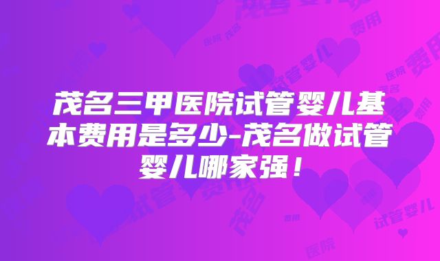 茂名三甲医院试管婴儿基本费用是多少-茂名做试管婴儿哪家强！