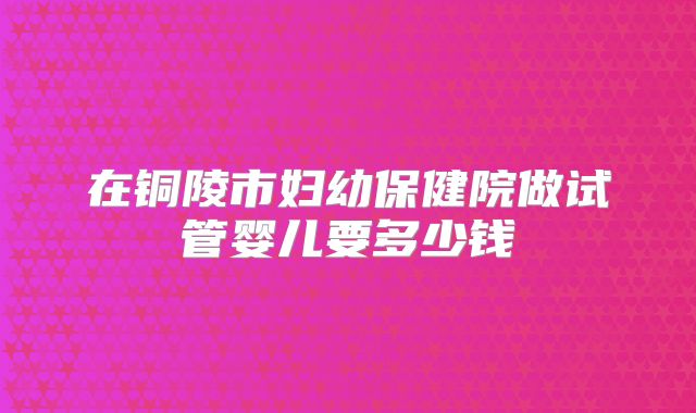 在铜陵市妇幼保健院做试管婴儿要多少钱