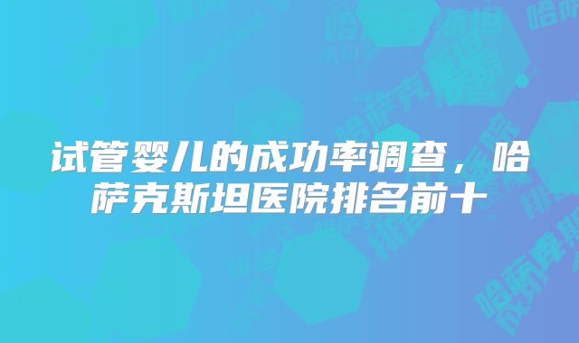 试管婴儿的成功率调查，哈萨克斯坦医院排名前十