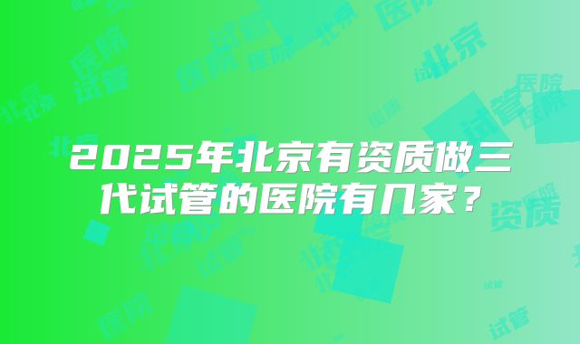 2025年北京有资质做三代试管的医院有几家？