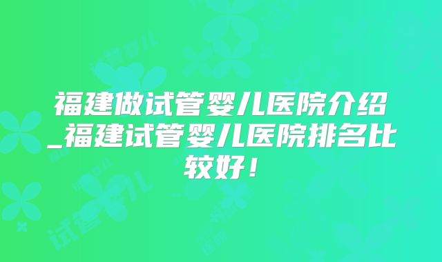 福建做试管婴儿医院介绍_福建试管婴儿医院排名比较好！