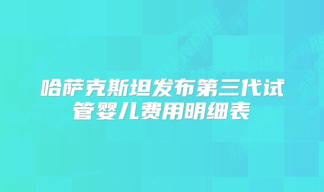 哈萨克斯坦发布第三代试管婴儿费用明细表