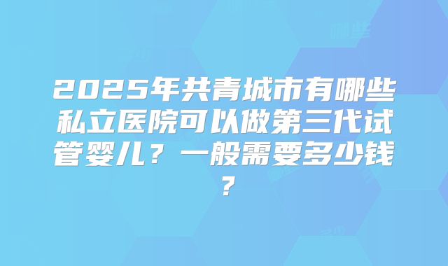 2025年共青城市有哪些私立医院可以做第三代试管婴儿？一般需要多少钱？
