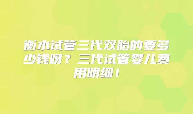 衡水试管三代双胎的要多少钱呀?三代试管婴儿费用明细!