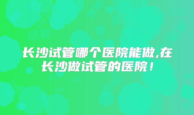 长沙试管哪个医院能做,在长沙做试管的医院！