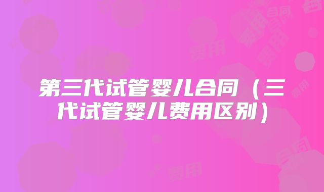 第三代试管婴儿合同（三代试管婴儿费用区别）