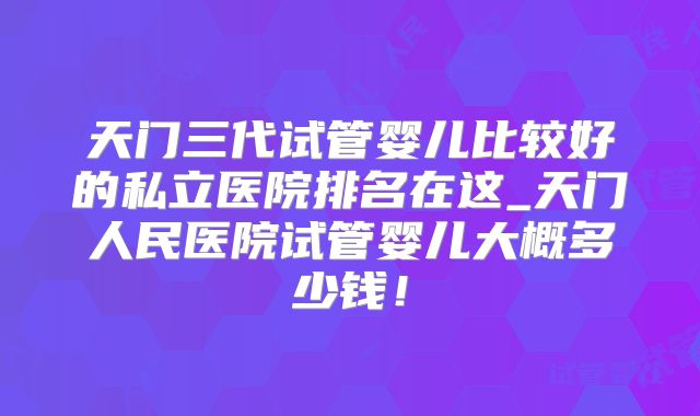 天门三代试管婴儿比较好的私立医院排名在这_天门人民医院试管婴儿大概多少钱!