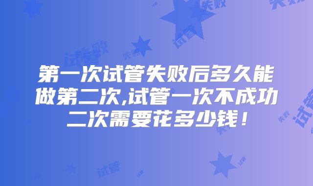 第一次试管失败后多久能做第二次,试管一次不成功二次需要花多少钱!
