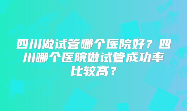 四川做试管哪个医院好？四川哪个医院做试管成功率比较高？
