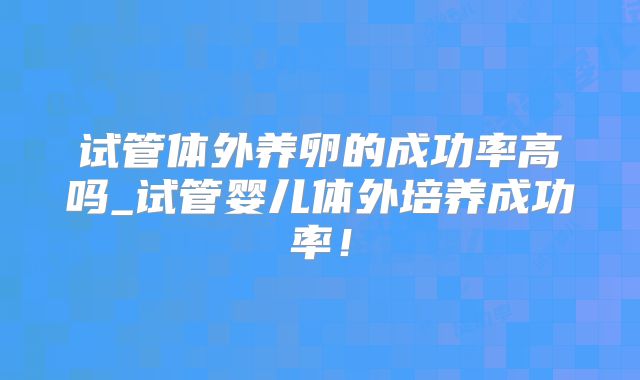 试管体外养卵的成功率高吗_试管婴儿体外培养成功率！