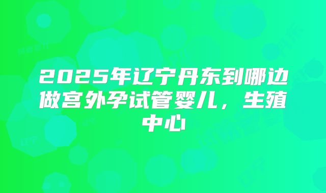 2025年辽宁丹东到哪边做宫外孕试管婴儿，生殖中心