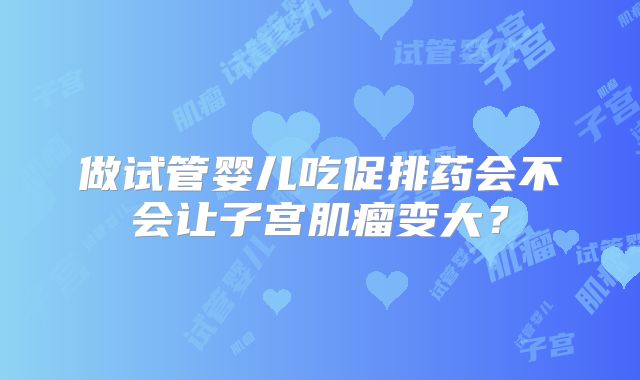 做试管婴儿吃促排药会不会让子宫肌瘤变大？