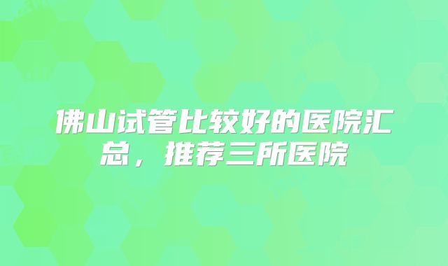 佛山试管比较好的医院汇总，推荐三所医院