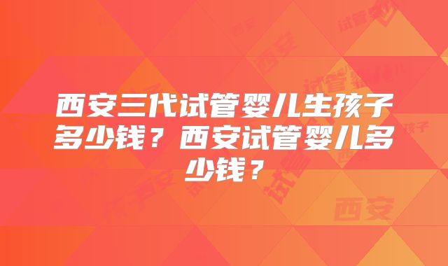 西安三代试管婴儿生孩子多少钱？西安试管婴儿多少钱？