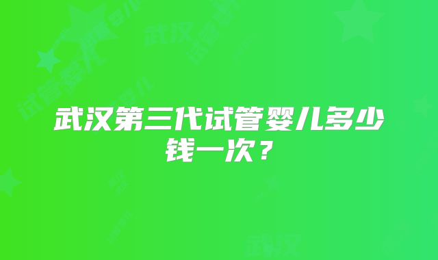 武汉第三代试管婴儿多少钱一次？