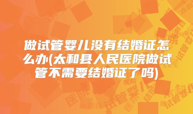 做试管婴儿没有结婚证怎么办(太和县人民医院做试管不需要结婚证了吗)