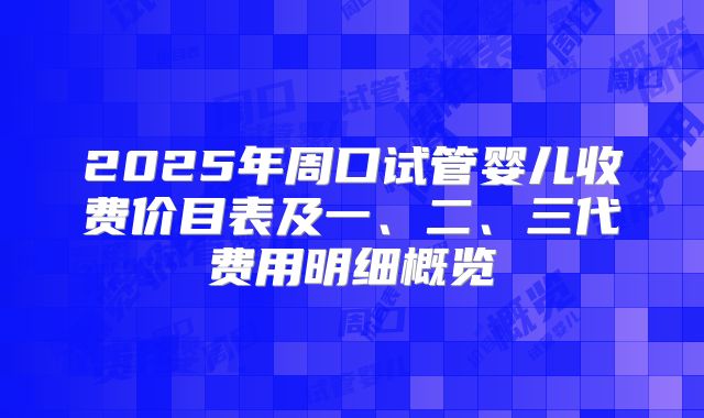 2025年周口试管婴儿收费价目表及一、二、三代费用明细概览