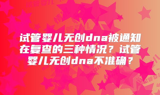 试管婴儿无创dna被通知在复查的三种情况？试管婴儿无创dna不准确？