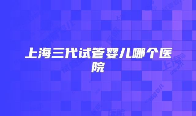 上海三代试管婴儿哪个医院