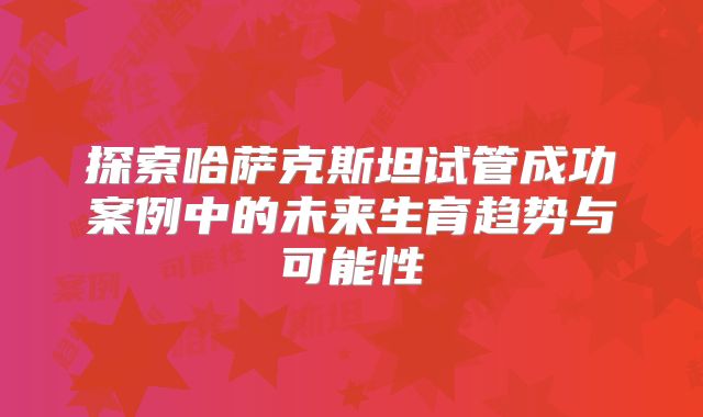探索哈萨克斯坦试管成功案例中的未来生育趋势与可能性