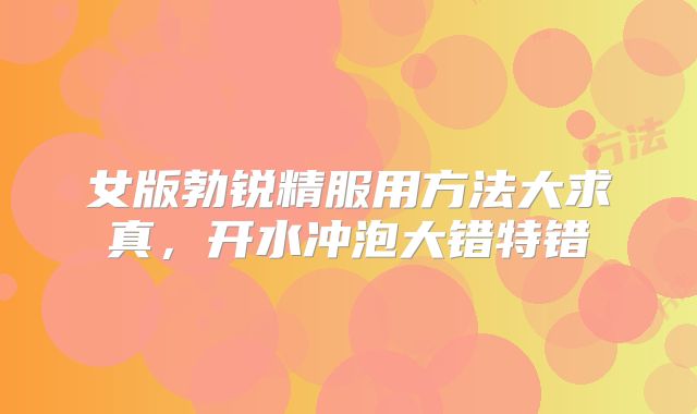 女版勃锐精服用方法大求真，开水冲泡大错特错