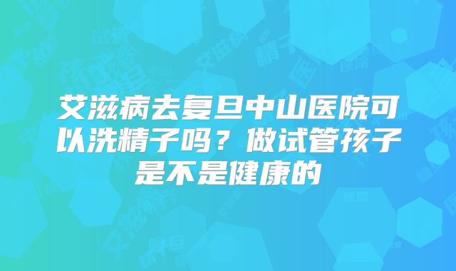 艾滋病去复旦中山医院可以洗精子吗?做试管孩子是不是健康的