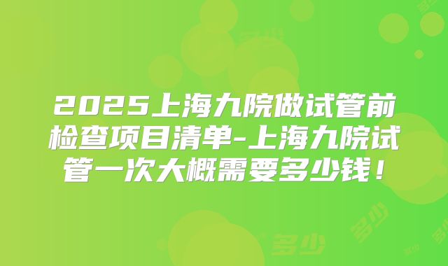 2025上海九院做试管前检查项目清单-上海九院试管一次大概需要多少钱！