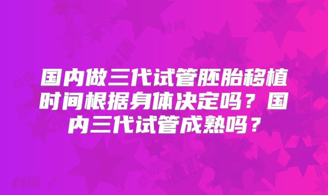 国内做三代试管胚胎移植时间根据身体决定吗？国内三代试管成熟吗？