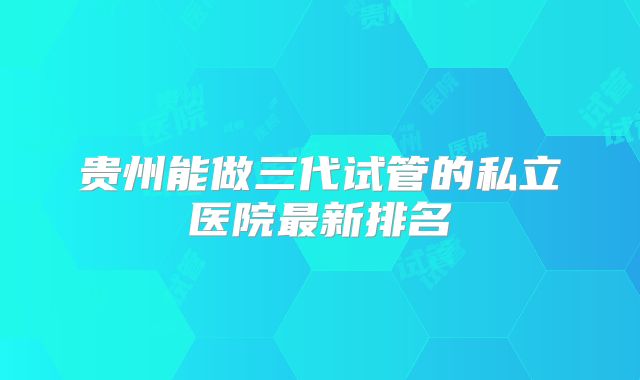 贵州能做三代试管的私立医院最新排名